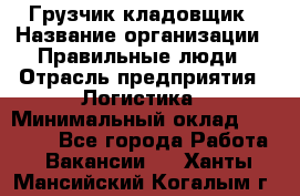 Грузчик-кладовщик › Название организации ­ Правильные люди › Отрасль предприятия ­ Логистика › Минимальный оклад ­ 30 000 - Все города Работа » Вакансии   . Ханты-Мансийский,Когалым г.